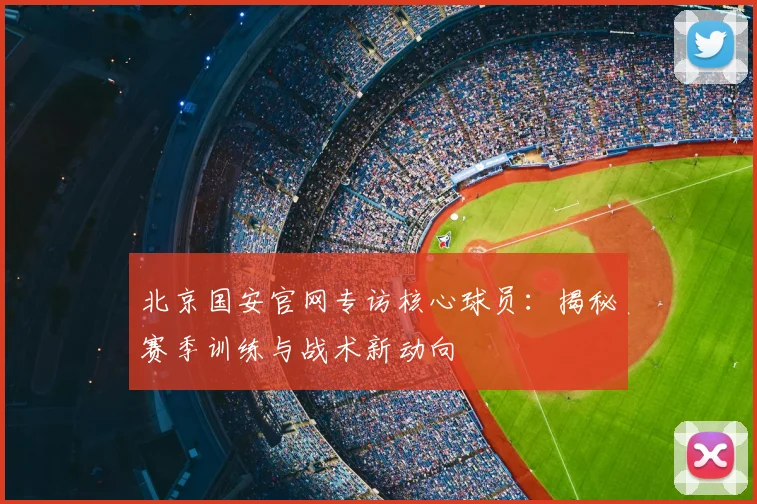 北京国安官网专访核心球员：揭秘赛季训练与战术新动向