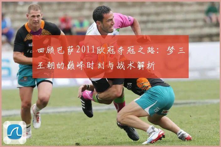 回顾巴萨2011欧冠夺冠之路:梦三王朝的巅峰时刻与战术解析