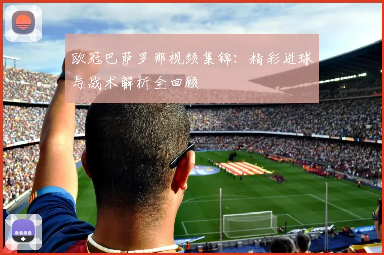 欧冠巴萨罗那视频集锦:精彩进球与战术解析全回顾