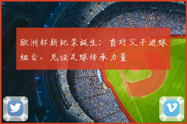 欧洲杯新纪录诞生：首对父子进球组合，见证足球传承力量