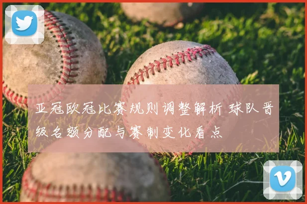 亚冠欧冠比赛规则调整解析 球队晋级名额分配与赛制变化看点