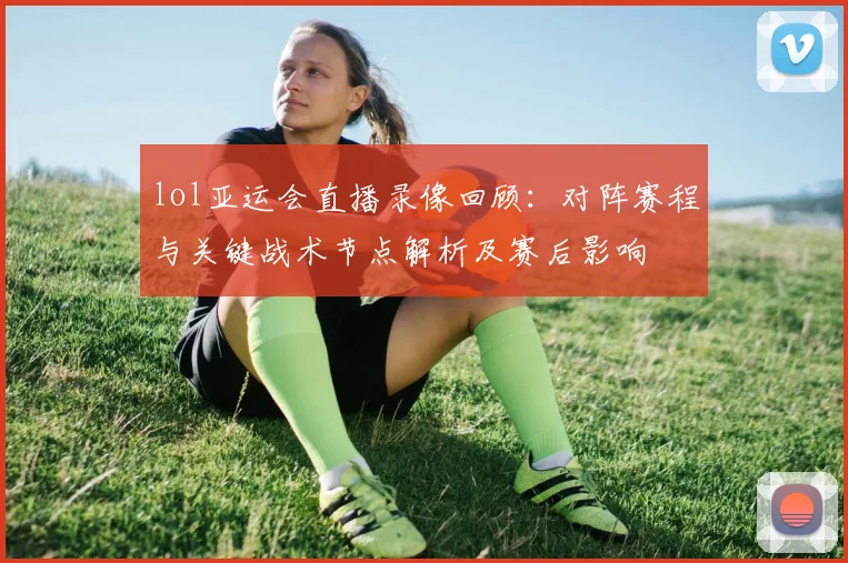 lol亚运会直播录像回顾:对阵赛程与关键战术节点解析及赛后影响